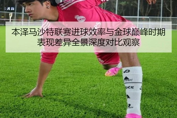 本泽马沙特联赛进球效率与金球巅峰时期表现差异全景深度对比观察