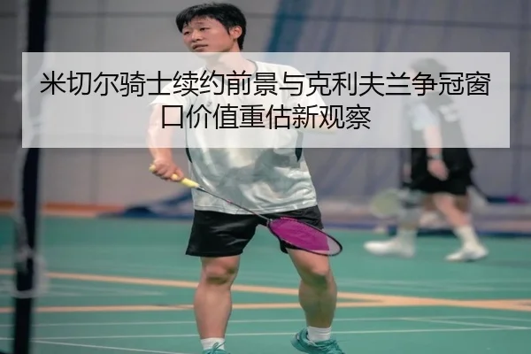 米切尔骑士续约前景与克利夫兰争冠窗口价值重估新观察
