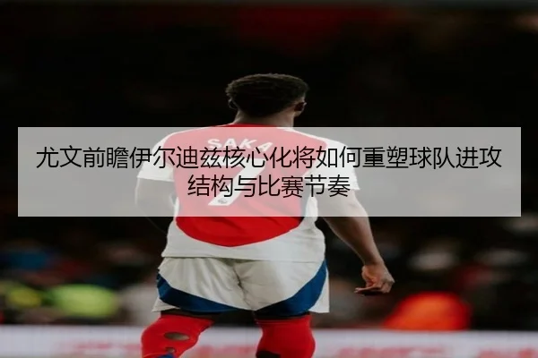 尤文前瞻伊尔迪兹核心化将如何重塑球队进攻结构与比赛节奏