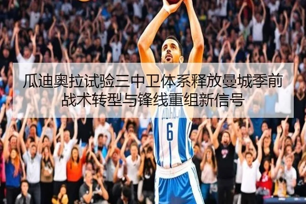 瓜迪奥拉试验三中卫体系释放曼城季前战术转型与锋线重组新信号