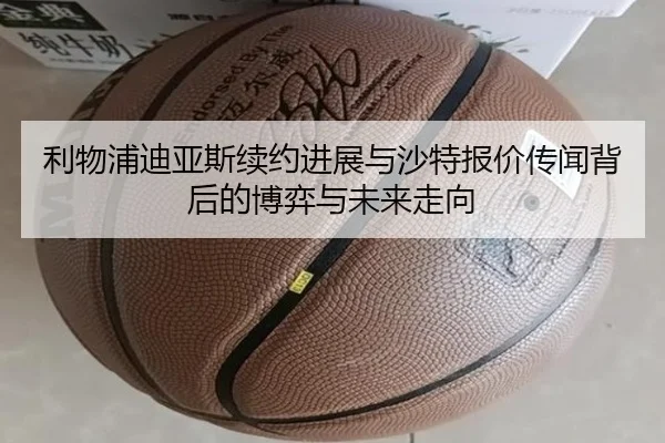 利物浦迪亚斯续约进展与沙特报价传闻背后的博弈与未来走向