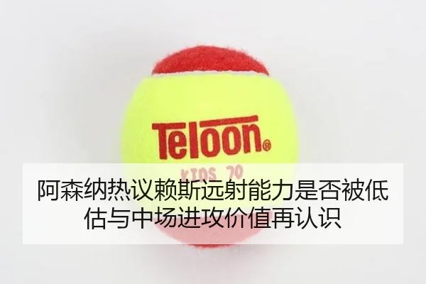 阿森纳热议赖斯远射能力是否被低估与中场进攻价值再认识