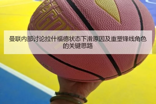 曼联内部讨论拉什福德状态下滑原因及重塑锋线角色的关键思路