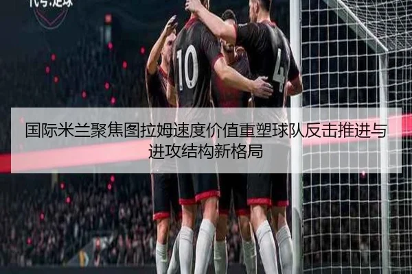 国际米兰聚焦图拉姆速度价值重塑球队反击推进与进攻结构新格局