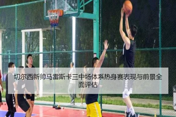 切尔西新帅马雷斯卡三中场体系热身赛表现与前景全面评估