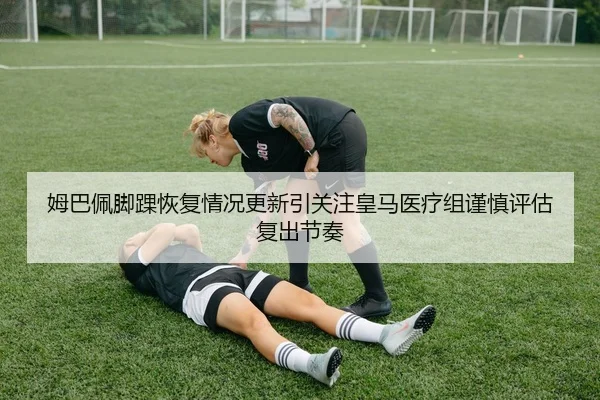 姆巴佩脚踝恢复情况更新引关注皇马医疗组谨慎评估复出节奏