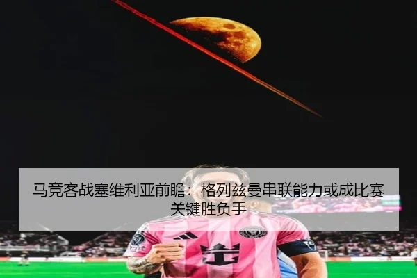 马竞客战塞维利亚前瞻：格列兹曼串联能力或成比赛关键胜负手